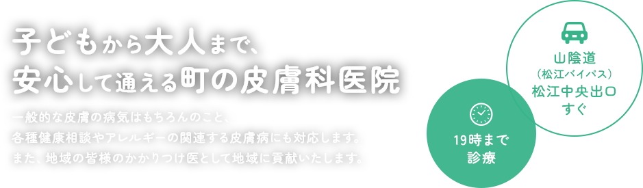 子どもから大人まで、安心して通える町の皮膚科医院 一般的な皮膚の病気はもちろんのこと、各種健康相談やアレルギーの関連する皮膚病にも対応します。また、地域の皆様のかかりつけ医として地域に貢献いたします。